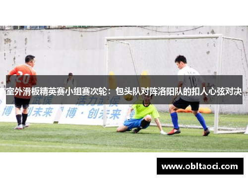室外滑板精英赛小组赛次轮：包头队对阵洛阳队的扣人心弦对决